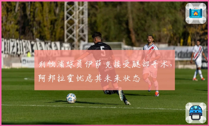 利物浦球员伊萨克接受腿部手术，阿邦拉霍忧虑其未来状态