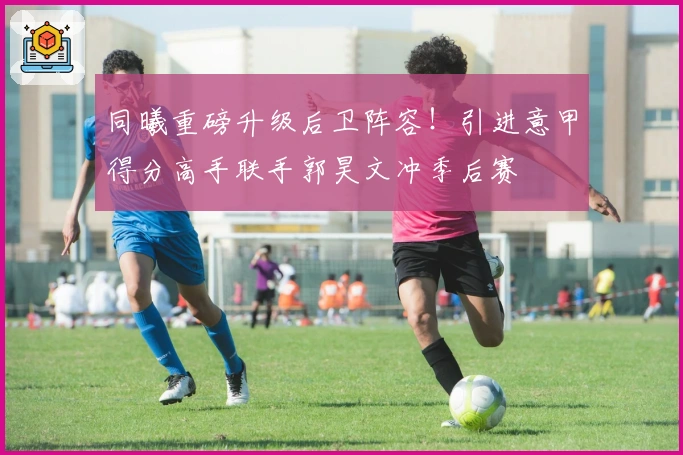 同曦重磅升级后卫阵容！引进意甲得分高手联手郭昊文冲季后赛