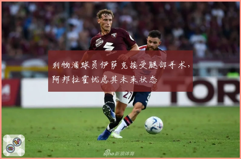 利物浦球员伊萨克接受腿部手术，阿邦拉霍忧虑其未来状态