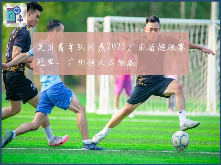 吴川青年队问鼎2025广东省超联赛冠军，广州恒大式助威