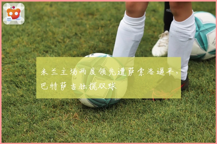 米兰主场两度领先遭萨索洛逼平，巴特萨吉独揽双球