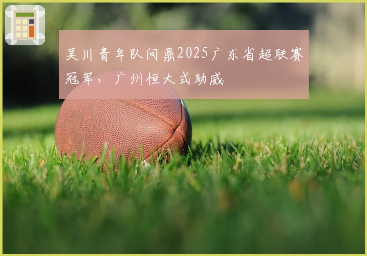 吴川青年队问鼎2025广东省超联赛冠军，广州恒大式助威