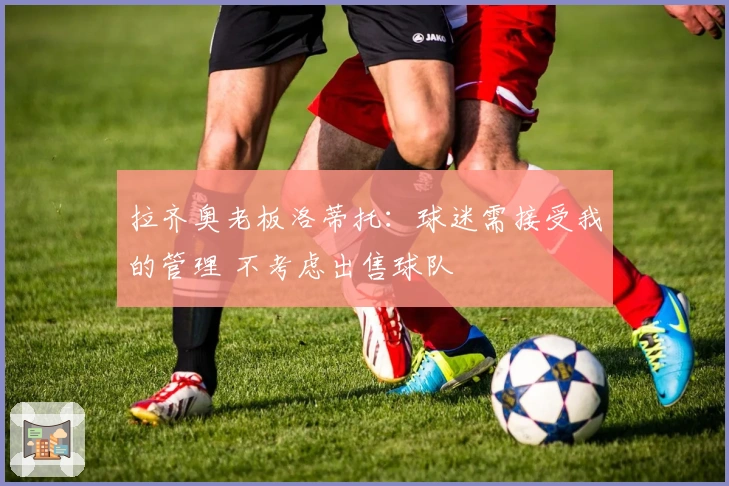 拉齐奥老板洛蒂托：球迷需接受我的管理 不考虑出售球队